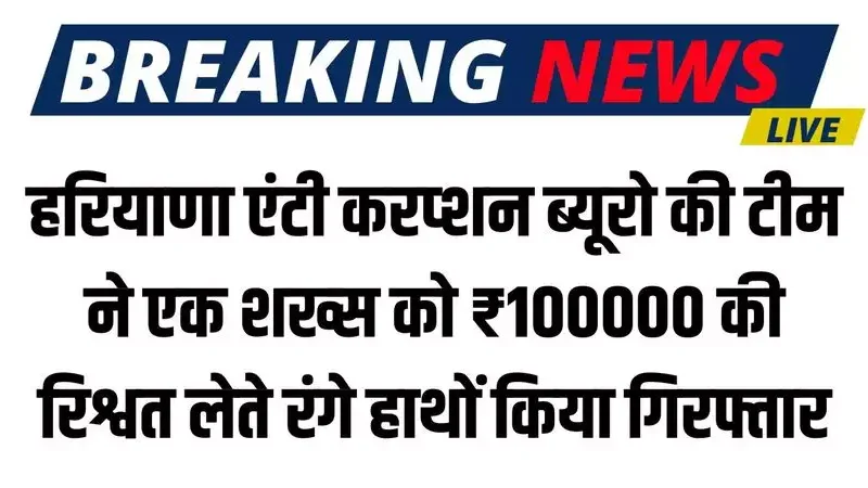 Haryana News: हरियाणा एंटी करप्शन ब्यूरो की टीम ने एक शख्स को ₹100000 की रिश्वत लेते रंगे हाथों किया गिरफ्तार